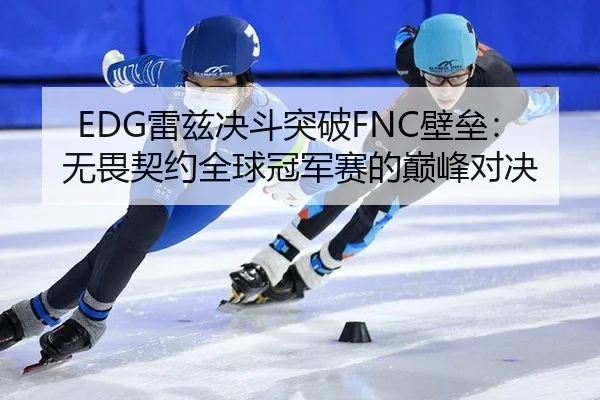 EDG雷兹决斗突破FNC壁垒：无畏契约全球冠军赛的巅峰对决